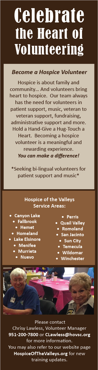 Celebrate the Heart of Volunteering Become a Hospice Volunteer Hospice is about family and community... And volunteers bring heart to hospice. Our team always had the need for volunteers in patient support, music, veteran to veteran support, fundraising, administrative support and more. Hold a Hand-Give a Hug-Touch a Heart. Becoming a hospice volunteers is a meaningful and rewarding experience. You can make a difference! *Seeking bi-lingual volunteers for patient support and music* Hospice of the Valleys: Canyon Lake, Fallbrook, Hemet, Homeland, Lake Elsinore, Menifee, Murrieta, Nuevo, Perris, Quail Valley, Romoland, San Jacinto, Sun City, Temecula, Wildomar, Winchester Please contact Chrisy Lawless, Volunteer Manager 951-200-7800 or CLawless@hovsc.org for more information. You may also refer to our website page HospiceoftheValleys.org for new training updates.