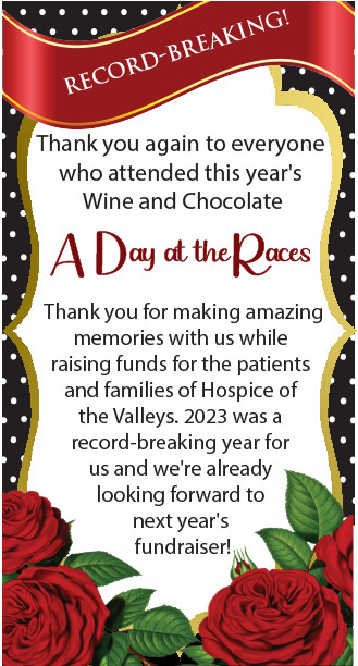 Thank you again to everyone who attended this year's Wine and Chocolate A Day at the Races Thank you for making amazing memories with us while raising funds for the patients and families of Hospice of the Valleys. 2023 was a record-breaking year for us and we're already looking forward to next year's fundraiser.