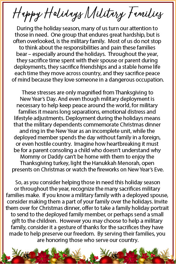 Happy Holidays Military Families During the holiday season, many of us turn our attention to those in need. One group that endures great hardship, but is often overlooked, is the military family. Most of us do not stop to think about the responsibilities and pain these families bear - especially around the holidays. Throughout the year, they sacrifice time spent with their spouse or parent during deployments, they sacrifice friendships and a stable home life each time they move across country, and they sacrifice peace of mind because they love someone in a dangerous occupation. These stresses are only magnified from Thanksgiving to New Year's Day. And even though military deployment is necessary to help keep peace around the world, for military families it means long separations, emotional distress and lifestyle adjustments. Deployment during the holidays means that the military dependents commemorate Christmas dinner and ring in the New Year as an incomplete unit, while the deployed member spends the day without family in a foreign, or even hostile country. Imagine how heartbreaking it must be for a parent consoling a child who doesn't understand why Mommy or Daddy can't b e home with them to enjoy the Thanksgiving turkey, light the Hanukkah Menorah, open presents on Christmas or watch the fireworks on New Year's Eve. So, as you consider helping those in need this holiday season or throughout the year, recognize the many sacrifices military families make. If you know a military family with a deployed spouse, consider making them a part of your family over the holidays. Invite them over for Christmas dinner, offer to take a family holiday portrait to send to the deployed family member, or perhaps send a small gift to the children. However you may choose to help a military family, consider it a gesture of thanks for the sacrifices they have made to help preserve our freedom. By serving their families, you are honoring those who serve our country.