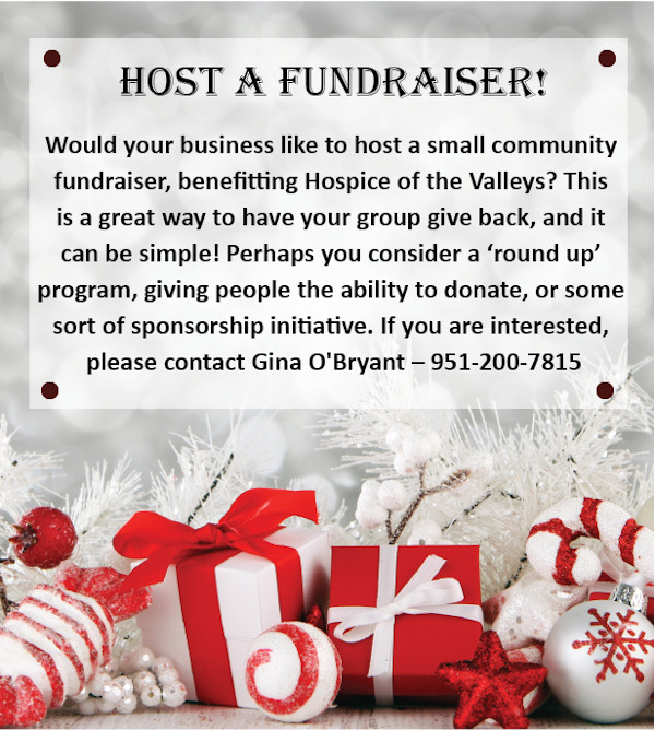 Host a Fundraiser! Would your business like to host a small community fundraiser, benefitting Hospice of the Valleys? This is a great way to have your group give back, and it can be simple! Perhaps you consider a "round up" program, giving people the ability to donate, or some sort of sponsorship initiative. IF you are interested, please contact Gina O' Bryant - 951-200-7815