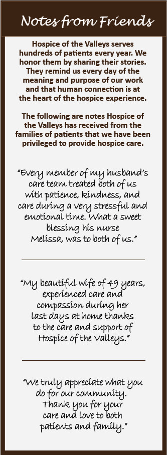 Notes from Friends Hospice of the Valleys serves hundreds of patients every year. We honor them by sharing their stories. They remind us every day of the meaning and purpose of our work and that human connection is at the heart of the hospice experience. The following are notes Hospice of the Valleys have received fr4om the families of patients that we have been privileged to provide hospice care. "Every member of my husband's care team treated both of us with patience, kindness, and care during a very stressful and emotional time. What a sweet blessing his nurse Melissa, was to both of us." "My beautiful wife of 49 years, experience care and compassion during her last days at home thanks to the care and support of Hospice of the Valleys." "We truly appreciate what you do for our community. Thank you for your care and love to both patients and family."