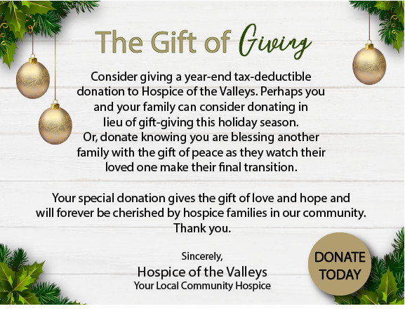 The Gift of Giving - Consider giving a year-end tax-eductible donation to Hospice of the Valleys. Perhaps you and your family can consider donating in lieu of gift-giving this holiday season. Or, donate knowing you are blessing another family with the gift of peace as they watch their loved one make their final transition. Your special donation gives the gift of love and hope and will forever be cherished by hospice families in our community. Thank you. Sincerely, Hospice of the Valleys Your Local Community Hospice
