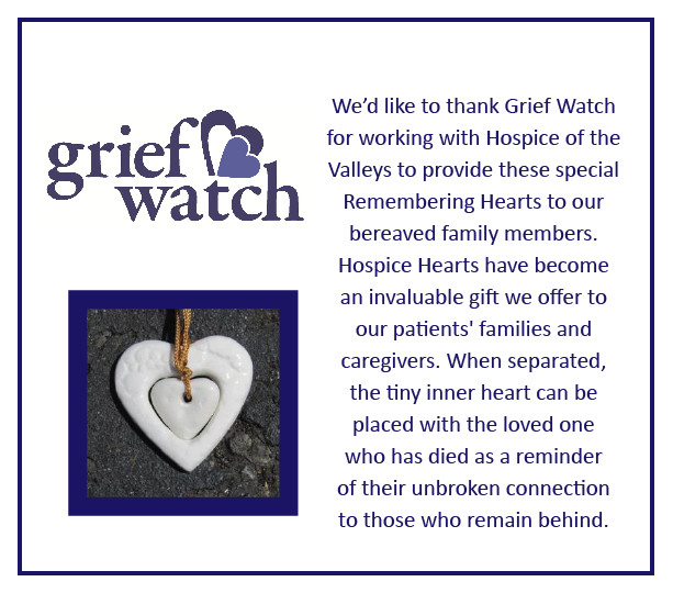 Grief Watch We'd like to thank Grief Watch for working with Hospice of the Valleys to provide these special Remembering Hearts to our bereaved family members. Hospice Hearts have become an invaluable gift we offer to our patients' families and caregivers. When separated, the tiny inner heart can be placed with the loved one who has died as a reminder of their unbroken connection to those who remain behind.
