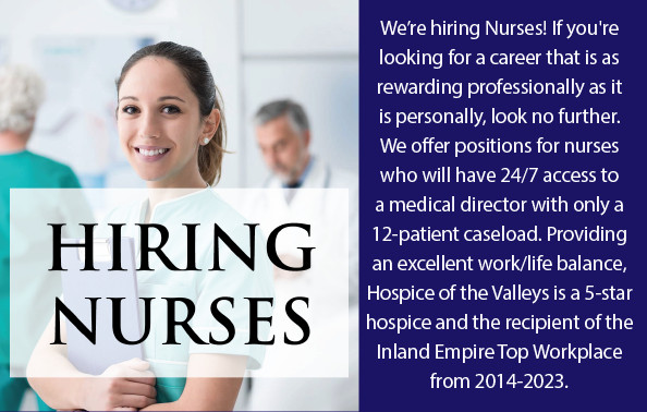 Hiring Nurses We're hiring Nurses! If you're looking for a career that is as rewarding professional as it is personally, look no further. We offer positions for nurses who will have 24/8 access to a medical director with only a 12-patient caseload. Providing an excellent work/life balance, Hospice of the Valleys is a 5-star hospice and the recipient of the Inland Empire Top Workplace from 2014-2023.