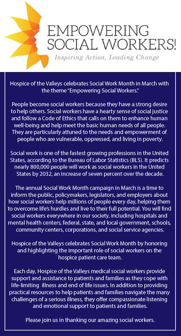 Empowering Social Workers! Inspiring Action, Leading Change Hospice of the Valleys celebrates Social Work Month in March with the theme "Empowering Social Workers." People become social workers because they have a strong desire to help others. Social workers have a hearty sense of social justice and follow a Code of Ethics that calls on them to enhance human well-being and help meet the basic human needs of all people.. They yare particularly attuned to the needs and empowerment of people who are vulnerable, oppressed, and living in poverty. Social work is one of the fastest growing professions in the United States, according to the Bureau of Labor Statistics (BLS). It predicts nearly 800,000 people will work as social workers in the United States by 2032, an increase of seven percent of the decade.. The annual Social Work Month campaign in March is a time to inform the public, policymakers, legislators, and employers about how social workers help millions of people every day, helping them to overcome life's hurdles and live to their full potential. You will find social workers everywhere in our society, including hospitals and mental health centers, federal, state, and local government, schools, community centers, corporations, and social service agencies. Hospice of the Valleys celebrates Social Work Month by honoring and highlighting the important role of social workers on the hospice patient care team. Each day, Hospice of the Valleys medical social workers provide support and assistance to patients and families as they cope with life-limiting illness and end of life issues. In addition to providing practical resources to help patients and families navigate the many challenges of a serious illness, they offer compassionate listening and emotional support to patients and families. Please join us in thanking our amazing social workers.