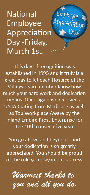 National Employee Appreciate Day Friday March 1st. This day of recognition was established in 1995 and it truly is a great day to let each Hospice of the Valleys team member know how much your hard work and dedication means. Once again we received a 5 STAR rating from Medicare as well as Top Workplace Award by the Inland Empire Press enterprise for 1the 10th consecutive year. You go above and beyond - and your dedication is so greatly appreciated. You should be proud of the role you play in our success. Warmest thanks to you and all you do.