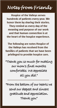 Notes from Friends Hospice of the Valleys serves hundreds of patients every year. We honor them by sharing their stories. They remind us every day of the meaning and purpose of our work and that human connection is at the heart of the Hospice experience. The following are notes Hospice of the Valleys has received from the families and patients we have been privileged to provide hospice care. "Thank you so much for making our mom's final months comfortable. We appreciate all you did." "From the bottom of our hearts we send our deepest and sincere gratitude and appreciation. Thank you".
