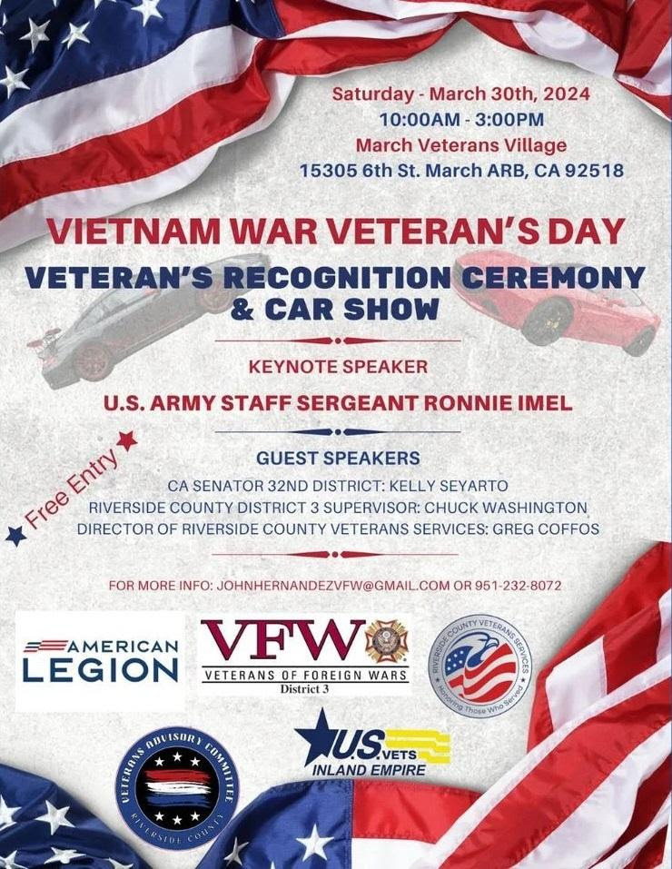 Saturday - March 30th, 2024 10:00 AM - 3:00 PM March Veterans Village 15305 6th St. March ARB, CA 92518 Vietnam War Veteran's Day Veteran's Recognition Ceremony & Car Show Keynote Speaker U.S. Army Staff Sergeant Ronnie Imel Guest Speakers CA Senator 32nd District: Kelly Seyarto Riverside County District 3 Supervisor: Chuck Washington Director of Riverside County Veterans Services: Greg Coffos For more info: johnhernandezvfw@gmail.com or 951-232-8072