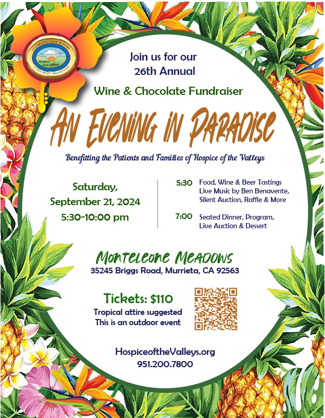 Join us for our 26th Annual Wine & Chocolate Fundraiser An Evening in Paradise Benefitting the Patients and Families of Hospice of the Valleys Saturday, September 21,2024 5:03-10:00pm 5:30 Food, Wine & Beer Tastings Live Music by Ben Benavente, Silent Auction, Raffle & More 7:00 Seated Dinner, Program, Live Auction & Dessert Monteleone Meadows 35245 Biggs Road, Murrieta, CA 92563 Tickets: $110 Tropical attire suggested This is an outdoor event HospiceoftheValleys.org 951.200.7800