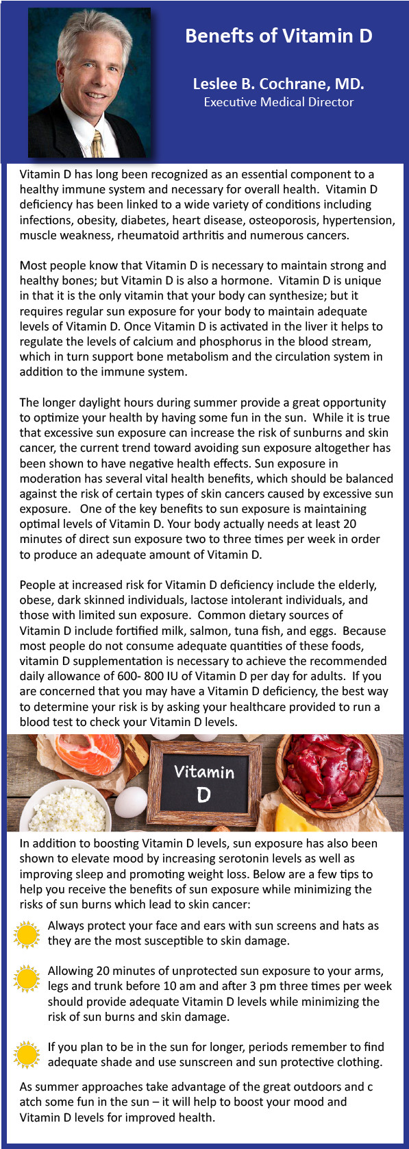 Benefits of Vitamin D Leslee B. Cochrane, MD. Executive Medical Director Vitamin D has long been recognized as an essential component to a healthy immune system and necessary for overall health. Vitamin D deficiency has been linked to a wide variety of conditions including infections, obesity, diabetes, heart disease, osteoporosis, hypertension, muscle weakness, rheumatoid arthritis and numerous cancers. Most people know that Vitamin D is necessary to maintain strong and healthy bones; but Vitamin D is also a hormone. Vitamin D is unique in that it is the only vitamin that your body can synthesize; but it requires regular sun exposure for your body to maintain adequate levels of Vitamin D. Once Vitamin D is activated in the liver it helps to regulate the levels of calcium and phosphorus in the blood stream which in turn support bone metabolism and the circulation system in addition to the immune system. The longer daylight hours during summer provide a great opportunity to optimize your health by having some fun in the sun. While it is true that excessive sun exposure can increase the risk of sunburns and skin cancer, the current trend toward avoiding sun exposure altogether has been shown to have negative health effects. Sun exposure in moderation has several vital health benefits, which should be balanced against the risk of certain types of skin cancers caused by excessive sun exposure. One of the key benefits to sun exposure is maintaining optimal levels of Vitamin D. Your body actually needs at least 20 minutes of direct sun exposure two to three times per week in order to produce an adequate amount of Vitamin D. People at increased risk for Vitamin D deficiency include the elderly, obese, dark skinned individuals, lactose intolerant individuals, and those with limited sun exposure. Common dietary sources of Vitamin D include fortified milk, salmon, tuna fish, and eggs. Because most people do not consume adequate quantities of these foods, vitamin D supplementation is necessary to achieve the recommended daily allowance of 600-800 IU of Vitamin D per day for adults. If you are concerned that you may have a Vitamin D deficiency, the best way to determine your risk is by asking your healthcare provider to run a blood test to check your Vitamin D levels. In addition to boosting Vitamin D levels, sun exposure has also been shown to elevate mood by increasing serotonin levels as well as improving sleep and promoting weight loss. Below are a few tips to help you receive the benefits of sun exposure while minimizing the risks of sun burns which lead to skin cancer. Always protect your face and ears with sun screens and hats are they are the most susceptible to skin damage. Allowing 20 minutes of unprotected sun exposure to your arms, legs and trunk before 10 am and after 3 pm three times per week should provide adequate Vitamin D levels while minimizing the risk of sun burns and skin damage. If you plan to be in the sun for longer periods remember to find adequate shade and use sunscreen and sun protective clothing. As summer approaches take advantage of the great outdoors and catch some fun in the sun - it will help boost your mood and Vitamin D levels for improved health.