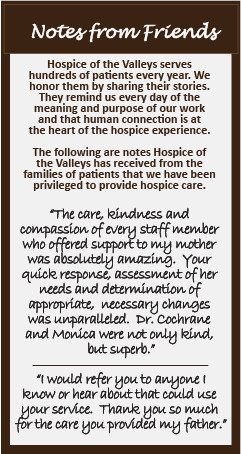 Notes from Friends Hospice of the Valleys serves hundreds of patients every year. We honor them by sharing their stories. They remind us every day of the meaning and purpose of our work and that human connection is at the heart of the hospice experience. The following are notes Hospice of the Valleys has received from the families of patients that we have been privileged to provide hospice care. "The care, kindness and compassion of every staff member who offered support to my mother was absolutely amazing. Your quick response assessment of her needs and determination of appropriate necessary changes was unparalleled. Dr. Cochrane and Monica were not only kind, but superb." "I would refer you to anyone I know or hear about that could use your service. Thank you so much for the care you provided my father."
