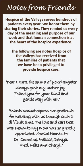 Notes from Friends Hospice of the Valleys serves hundreds of patients every year. We honor them by sharing their stories. They remind us every day of the meaning and purpose of our work and that human connection is at the heart of the hospice experience. The following are notes Hospice of the Valleys has received from the families of patients that we have been privileged to provide hospice care. "Dear Laura, the sound of your laughter always gave my mother joy. Thank you for your kind and gentle way with her." Words cannot express our gratitude for walking with us through such a difficult time. The love and care that was shown to my mom was so greatly appreciated. Special thanks to Dr. Cochrane, Melissa, Danya, Fred, Mike and Cheryl."