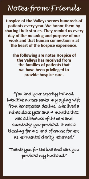 Notes from Friends Hospice of the Valleys serves hundreds of patients every year. We honor them by sharing their stories. They remind us every day of the meaning and purpose of our work and that human connection is at the heart of the hospice experience. The following are notes Hospice of the Valleys has received from the families of patients that we have been privileged to provide hospice care. "You and your expertly trained, intuitive nurses saved my dying wife from her expected decline. She lived a miraculous year and 4 months that was all because of the care and knowledge you provided. It was a blessing for me, and of course for her, as her mental clarity returned." "Thank you for the love and care you provided my husband."