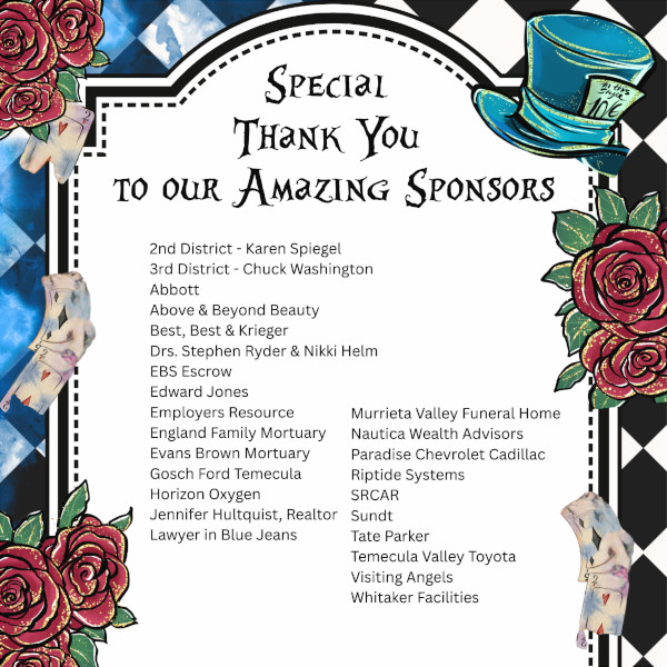 SPECIAL THANK YOU TO OUR AMAZING SPONSORS 2nd District - Karen Spiegel 3rd District Chuck Washington Abbott Above & Beyond Beauty Best, Best & Krieger Drs. Stephen Ryder & Nikki Helm EBS Escrow Edward Jones Employers Resource England Family Mortuary Evans Brown Mortuary Gosch Ford Temecula Horizon Oxygen Jennifer Hultquist, Realtor Lawyer in Blue Jeans Murrieta Valley Funeral Home Nautica Wealth Advisors Paradise Chevrolet Cadillac Riptide Systems SRCAR Sundt Tate Parker Temecula Valley Toyota Visiting Angels Whitaker Facilities