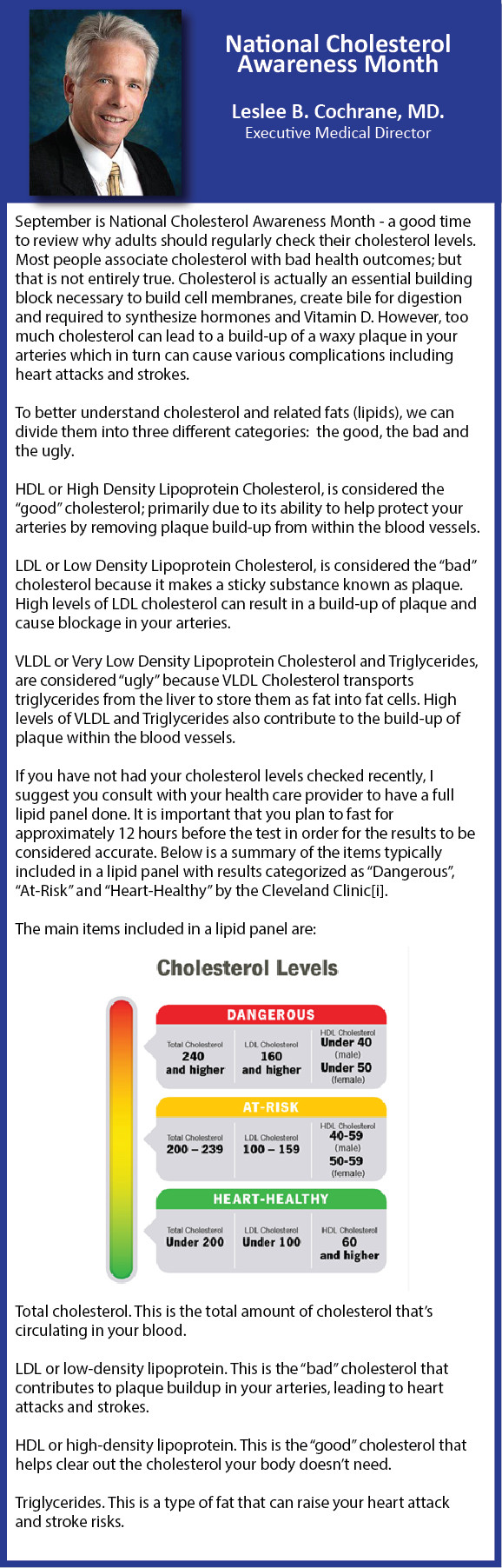 National Cholesterol Awareness Month Leslee B. Cochrane, MD. Executive Medical Director September is National Cholesterol Awareness Month - a good time to review why adults should regularly check their cholesterol levels. Most people associate cholesterol with bad health outcomes; but that is not entirely true. Cholesterol is actually an essential building block necessary to build cell membranes, create bile for digestion and required to synthesize hormones and Vitamin D. However, too much cholesterol can lead to a build-up of a waxy plaque in your arteries which in turn can cause various complications including heart attacks and strokes. To better understand cholesterol and related fats (lipids), we can divide them into three different categories: the good, the bad and the ugly. HDL or High Density Lipoprotein Cholesterol, is considered the "good" cholesterol; primarily due to its ability to help protect your arteries by removing plaque build-up from within the blood vessels. LDL or Low Density Lipoprotein Cholesterol, is considered the "bad" cholesterol because it makes a sticky substance known as plaque. High levels of LDL cholesterol can result in a build-up of plaque and cause blockage in your arteries. VLDL or Very Low Density Lipoprotein Cholesterol and Triglycerides, are considered "ugly" because VLDL Cholesterol transports triglycerides from the liver to store them as fat into fat cells. High levels of VLDL and Triglycerides also contribute to the build-up of plaque within the blood vessels. If you have not had your cholesterol levels checked recently, I suggest you consult with your health care provider to have a full lipid panel done. It is important that you plan to fast for approximately 12 hours before the test in order for the results to be considered accurate. Below is a summary of the items typically included in a lipid panel with results categorized as "Dangerous", "At-Risk" and "Heart-Healthy" by the Cleveland Clinic[i]. The main items included in a lipid panel are: Total cholesterol. This is the total amount of cholesterol that's circulating in your blood. LDL or low-density lipoprotein. This is the "bad" cholesterol that contributes to plaque buildup in your arteries, leading to heart attacks and strokes. HDL or high-density lipoprotein. This is the "good" cholesterol that helps clear out the cholesterol your body doesn't need. Triglycerides. This is a type of fat that can raise your heart attack and stroke risks.