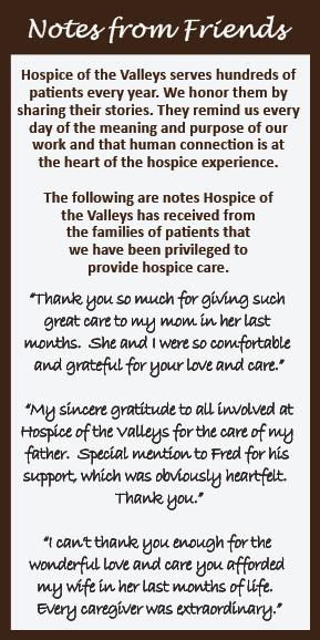 Notes from Friends Hospice of the Valleys serves hundreds of patients every year. We honor them by sharing their stories. They remind us every day of the meaning and purpose of our work and that human connection is at the heart of the hospice experience. The following are notes Hospice of the Valleys has received from the families of patients that we have been privileged to provide hospice care. "Thank you so much for giving such great care to my mom in her last months. She and I were so comfortable and grateful for your love and care." "My sincere gratitude to all involved at Hospice of the valleys for the care of my father. Special mention to Fred for his support, which was obviously heartfelt. Thank you." "I can't thank you enough for the wonderful love and care you afforded my wife in her last months of life. Every caregiver was extraordinary."
