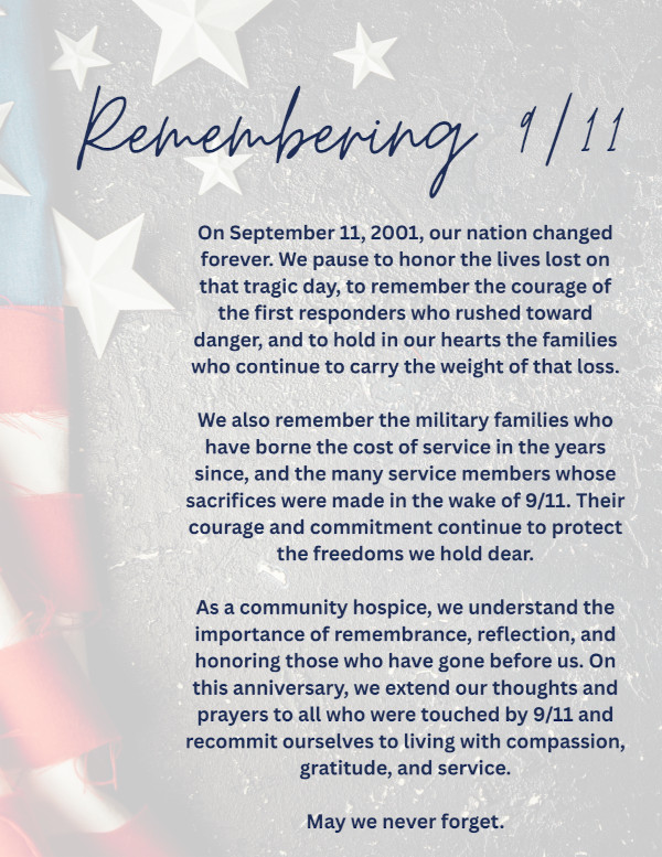 Remembering 1/11 On September 11, 2001, our nation changed forever. We pause to honor the lives lost on that tragic day, to remember the courage of the first responders who rushed toward danger, and to hold in our hearts the families who continue to carry the weight of that loss. We also remember the military families who have borne the cost of service in the years since, and the many service members whose sacrifices were made in the wake of 9/11. Their courage and commitment continue to protect the freedoms we hold dear. As a community hospice, we understand the importance of remembrance, reflection, and honoring those who have gone before us. On this anniversary, we extend our thoughts and prayers to all who were touched by 9/11 and recommit ourselves to living with compassion, gratitude, and service. May we never forget.