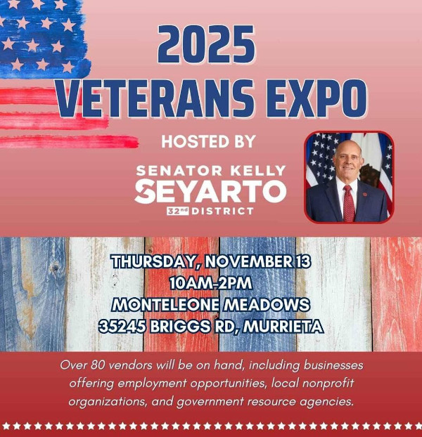 2025 Veterans Expo Hosted by Senator Kelly Seyarto 32nd District Thursday, November 13 10AM-2PM Monteleone Meadows 35245 Briggs RD, Murrieta Over 80 vendors will be on hand, including businesses offering employment opportunities, local nonprofit organizations, and government resource agencies.
