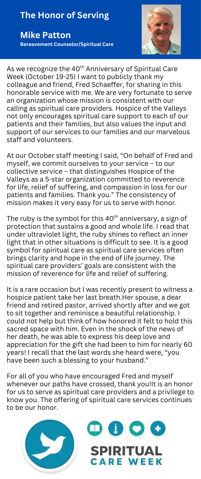 The Honor of Serving Mike Patton Bereavement Counselor/Spiritual Care As we recognize the 40th Anniversary of Spiritual Care Week (October 19-25) I want to publicly thank my colleague and friend, Fred Schaeffer, for sharing in this honorable service with me. We are very fortunate to serve an organization whose mission is consistent with our calling as spiritual care providers. Hospice of the Valleys not only encourages spiritual care support to each of our patients and their families, but also values the input and support of our services to our families and our marvelous staff and volunteers. At our October staff meeting I said, "On behalf of Fred and myself, we commit ourselves to your service - to our collective service - that distinguishes Hospice of the Valleys as a 5-star organization committed to reverence for life, relief of suffering, and compassion in loss for our patients and families. Thank you." The consistency of mission makes it very easy for us to serve with honor. The ruby is the symbol for this 40th anniversary, a sign of protection that sustains a good and whole life. I read that under ultraviolet light, the ruby shines to reflect an inner light that in other situations is difficult to see. It is a good symbol for spiritual care as spiritual care services often brings clarity and hope in the end of life journey. The spiritual care providers' goals are consistent with the mission of reverence for life and relief of suffering. It is a rare occasion but I was recently present to witness a hospice patient take her last breath. Her spouse, a dear friend and retired pastor, arrived shortly after and we got to sit together and reminisce a beautiful relationship. I could not help but think of how honored it felt to hold this sacred space with him. Even in the shock of the news of her death, he was able to express his deep love and appreciation for the gift she had been to him for nearly 60 years! I recall that the last words she heard were, "you have been such a blessing to your husband." For all of you who have encouraged Fred and myself whenever our paths have crossed, thank you! It is an honor for us to serve as spiritual care providers and a privilege to know you. The offering of spiritual care services continues to be our honor.