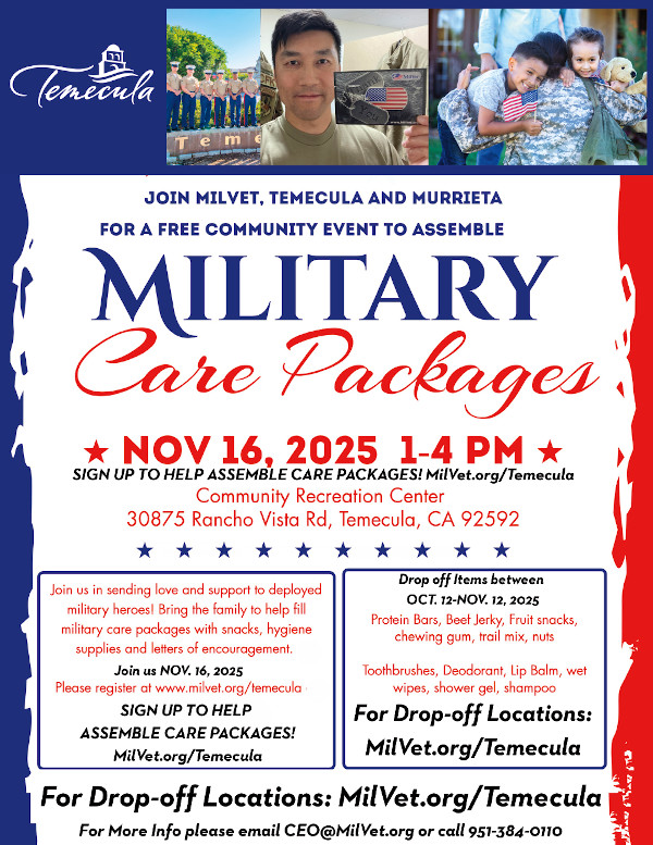 Join Milvet, Temecula and Murrieta for a free community event to assemble Military Care Packages Nov 16, 2025 1-4 PM Sign up to help assemble care packages MilVet.Org/Temecula Community Recreation Center 30875 Rancho Vista Rd, Temecula, CA 92592 Join us in sending love and support to deployed military heroes! Bring the family to help fill military care packages with snacks, hygiene supplies and letters of encouragement. Join us Nov, 16 2025 Please register at www.milvet.org/temecula Sign up to help assemble care packages! MilVet.org/Temecula Drop off items between Oct.12-Nov.12 2025 Protein Bars, Beef Jerky, Fruit snakcs, chewing gum, trail mix, nuts Toothbrushes, Deodorant, Lip Balm, wet wipes, shower gel, shampoo For Drop-off locations: MilVet.org/Temecula For Drop-off Locations: MilVet.org/Temecula For more information please email CEO@MilVet.org or call 951-384-0110