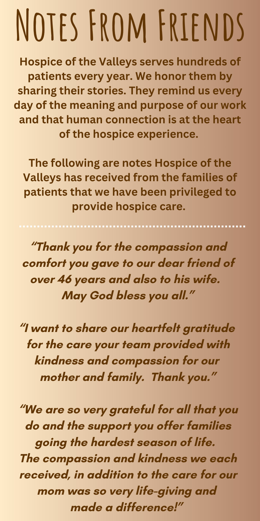 NOTES FROM FRIENDS Hospice of the Valleys serves hundreds of patients every year. We honor them by sharing their stories. They remind us every day of the meaning and purpose of our work and that human connection is at the heart of the hospice experience. The following are notes Hospice of the Valleys has received from the families of patients that we have been privileged to provide hospice care. "Thank you for the compassion and comfort you gave to our dear friend of over 46 years and also to his wife. May God bless you all." "I want to share our heartfelt gratitude for the care your team provided with kindness and compassion for our mother and family. Thank you. "We are so very grateful for all that you do and the support you offer families going the hardest season of life. The compassion and kindness we each received, in addition to the care for our mom was so very life-giving and made a difference!"
