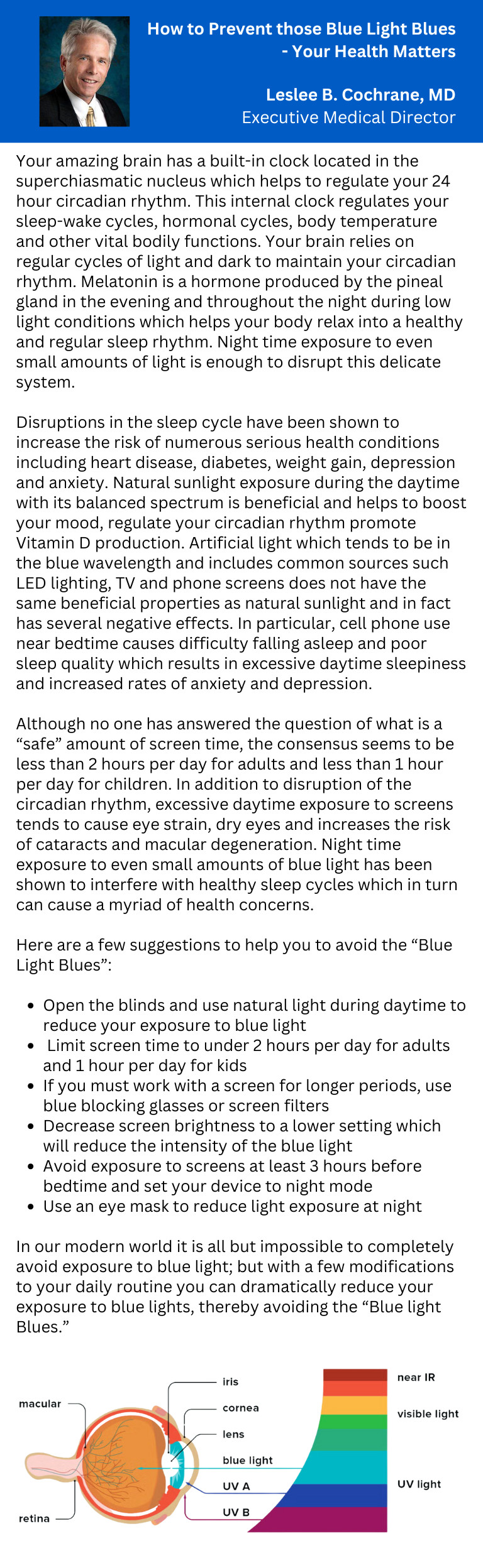 How to Prevent those Blue Light Blues -Your Health Matters Leslee B. Cochrane, MD Executive Medical Director Your amazing brain has a built-in clock located in the superchiasmatic nucleus which helps to regulate your 24 hour circadian rhythm. This internal clock regulates your sleep-wake cycles, hormonal cycles, body temperature and other vital bodily functions. Your brain relies on regular cycles of light and dark to maintain your circadian rhythm. Melatonin is a hormone produced by the pineal gland in the evening and throughout the night during low light conditions which helps your body relax into a healthy and regular sleep rhythm. Night time exposure to even small amounts of light is enough to disrupt this delicate system. Disruptions in the sleep cycle have been shown to increase the risk of numerous serious health conditions including heart disease, diabetes, weight gain, depression and anxiety. Natural sunlight exposure during the daytime with its balanced spectrum is beneficial and helps to boost your mood, regulate your circadian rhythm promote Vitamin D production. Artificial light which tends to be in the blue wavelength and includes common sources such LED lighting, TV and phone screens does not have the same beneficial properties as natural sunlight and in fact has several negative effects. In particular, cell phone use near bedtime causes difficulty falling asleep and poor sleep quality which results in excessive daytime sleepiness and increased rates of anxiety and depression. Although no one has answered the question of what is a "safe" amount of screen time, the consensus seems to be less than 2 hours per day for adults and less than 1 hour per day for children. In addition to disruption of the circadian rhythm, excessive daytime exposure to screens tends to cause eye strain, dry eyes and increases the risk of cataracts and macular degeneration. Night time exposure to even small amounts of blue light has been shown to interfere with healthy sleep cycles which in turn can cause a myriad of health concerns. Here are a few suggestions to help you to avoid the "Blue Light Blues": - Open the blinds and use natural light during daytime to reduce your exposure to blue light - Limit screen time to under 2 hours per day for adults and 1 hour per day for kids - If you must work with a screen for longer periods, use blue blocking glasses or screen filters - Decrease screen brightness to a lower setting which will reduce the intensity of the blue light - Avoid exposure to screens at least 3 hours before bedtime and set your device to night mode - Use an eye mask to reduce light exposure at night In our modern world it is all but impossible to completely avoid exposure to blue light; but with a few modifications to your daily routine you can dramatically reduce your exposure to blue lights, thereby avoiding the "Blue light Blues."