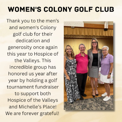 WOMEN'S COLONY GOLF CLUB Thank you to the men's and women's Colony golf club for their dedication and generosity once again this year to Hospice of the Valleys. This incredible group has honored us year after year by holding a golf tournament fundraiser to support both Hospice of the Valleys and Michelle's Place! We are forever grateful!