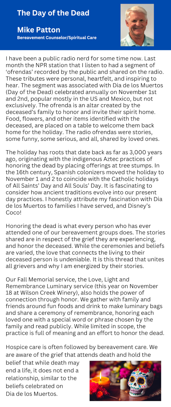 The Day of the Dead Mike Patton Bereavement Counselor/Spiritual Care I have been a public radio nerd for some time now. Last month the NPR station that I listen to had a segment of 'ofrendas' recorded by the public and shared on the radio. These tributes were personal, heartfelt, and inspiring to hear. The segment was associated with Dia de los Muertos (Day of the Dead) celebrated annually on November 1st and 2nd, popular mostly in the US and Mexico, but not exclusively. The ofrenda is an altar created by the deceased's family to honor and invite their spirit home. Food, flowers, and other items identified with the deceased, are placed on a table to welcome them back home for the holiday. The radio ofrendas were stories, some funny, some serious, and all, shared by loved ones. The holiday has roots that date back as far as 3,000 years ago, originating with the indigenous Aztec practices of honoring the dead by placing offerings at tree stumps. In the 16th century, Spanish colonizers moved the holiday to November 1 and 2 to coincide with the Catholic holidays of All Saints' Day and All Souls' Day. It is fascinating to consider how ancient traditions evolve into our present day practices. I honestly attribute my fascination with Dia de los Muertos to families I have served, and Disney's Coco! Honoring the dead is what every person who has ever attended one of our bereavement groups does. The stories shared are in respect of the grief they are experiencing, and honor the deceased. While the ceremonies and beliefs are varied, the love that connects the living to their deceased person is undeniable. It is this thread that unites all grievers and why I am energized by their stories. Our Fall Memorial service, the Love, Light and Remembrance Luminary service (this year on November 18 at Wilson Creek Winery), also holds the power of connection through honor. We gather with family and friends around fun foods and drink to make luminary bags and share a ceremony of remembrance, honoring each loved one with a special word or phrase chosen by the family and read publicly. While limited in scope, the practice is full of meaning and an effort to honor the dead. Hospice care is often followed by bereavement care. We are aware of the grief that attends death and hold the belief that while death may end a life, it does not end at relationship, similar to the beliefs celebrated on Dia de los Muertos.