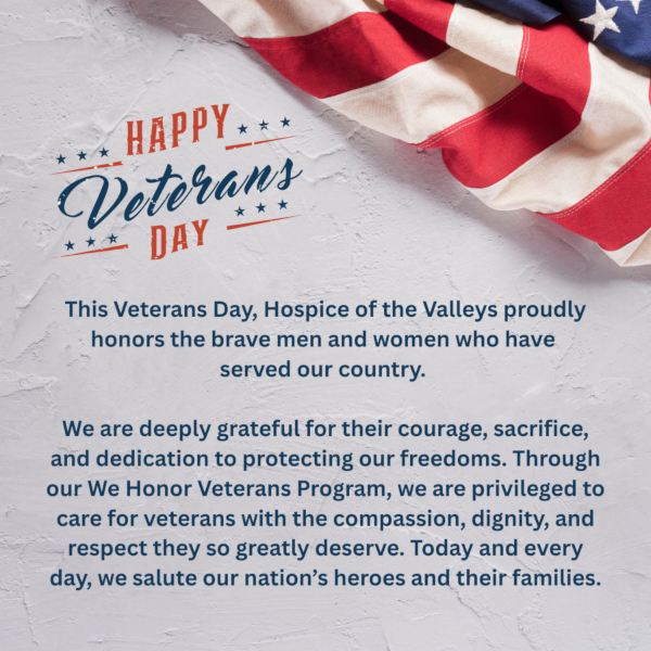 HAPPY Veterans DAY This Veterans Day, Hospice of the Valleys proudly honors the brave men and women who have served our country. We are deeply grateful for their courage, sacrifice, and dedication to protecting our freedoms. Through our We Honor Veterans Program, we are privileged to care for veterans with the compassion, dignity, and respect they so greatly deserve. Today and every day, we salute our nation's heroes and their families.