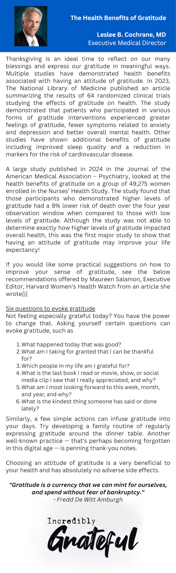 The Health Benefits of Gratitude Leslee B. Cochrane, MD Executive Medical Director Thanksgiving is an ideal time to reflect on our many blessings and express our gratitude in meaningful ways. Multiple studies have demonstrated health benefits associated with having an attitude of gratitude. In 2023, The National Library of Medicine published an article summarizing the results of 64 randomized clinical trials studying the effects of gratitude on health. The study demonstrated that patients who participated in various forms of gratitude interventions experienced greater feelings of gratitude, fewer symptoms related to anxiety and depression and better overall mental health. Other studies have shown additional benefits of gratitude including improved sleep quality and a reduction in markers for the risk of cardiovascular disease. A large study published in 2024 in the Journal of the American Medical Association - Psychiatry, looked at the health benefits of gratitude on a group of 49,275 women enrolled in the Nurses' Health Study. The study found that those participants who demonstrated higher levels of gratitude had a 9% lower risk of death over the four year observation window when compared to those with low levels of gratitude. Although the study was not able to determine exactly how higher levels of gratitude impacted overall health, this was the first major study to show that having an attitude of gratitude may improve your life expectancy! If you would like some practical suggestions on how to improve your sense of gratitude, see the below recommendations offered by Maureen Salamon, Executive Editor, Harvard Women's Health Watch from an article she wrote[i] Six questions to evoke gratitude Not feeling especially grateful today? You have the power to change that. Asking yourself certain questions can evoke gratitude, such as 1. What happened today that was good? 2. What am I taking for granted that I can be thankful for? 3. Which people in my life am I grateful for? 4. What is the last book I read or movie, show, or social media clip I saw that I really appreciated, and why? 5. What am I most looking forward to this week, month, and year, and why? 6. What is the kindest thing someone has said or done lately? Similarly, a few simple actions can infuse gratitude into your days. Try developing a family routine of regularly expressing gratitude around the dinner table. Another well-known practice that's perhaps becoming forgotten in this digital age is penning thank-you notes. Choosing an attitude of gratitude is a very beneficial to your health and has absolutely no adverse side effects. "Gratitude is a currency that we can mint for ourselves, and spend without fear of bankruptcy." - Fredd De Witt Amburgh