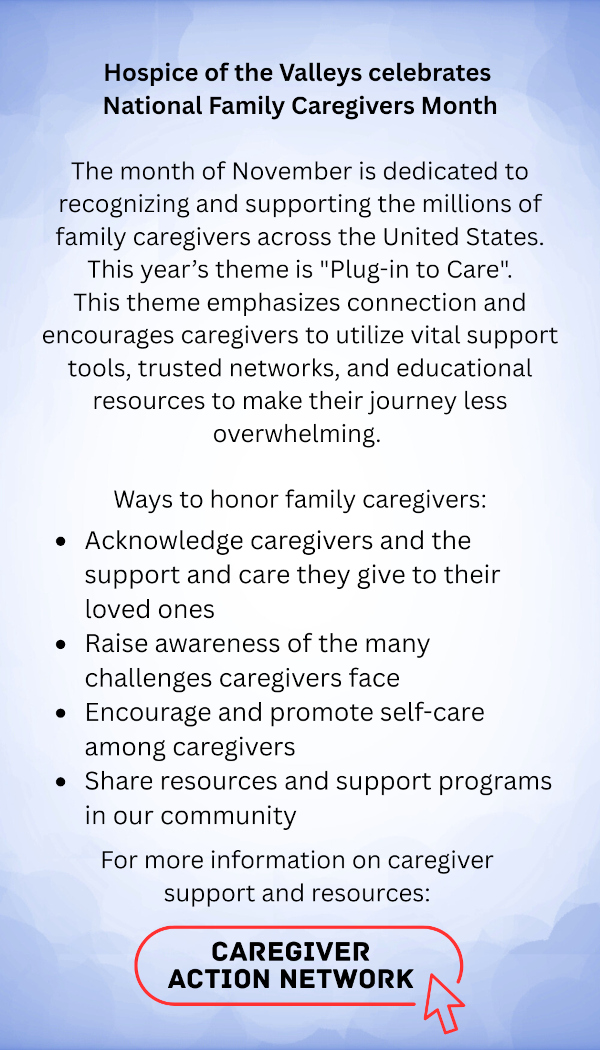 Hospice of the Valleys celebrates National Family Caregivers Month The month of November is dedicated to recognizing and supporting the millions of family caregivers across the United States. This year's theme is "Plug-in to Care". This theme emphasizes connection and encourages caregivers to utilize vital support tools, trusted networks, and educational resources to make their journey less overwhelming. Ways to honor family caregivers: Acknowledge caregivers and the support and care they give to their loved ones • Raise awareness of the many challenges caregivers face • Encourage and promote self-care among caregivers • Share resources and support programs in our community For more information on caregiver support and resources: CAREGIVER ACTION NETWORK