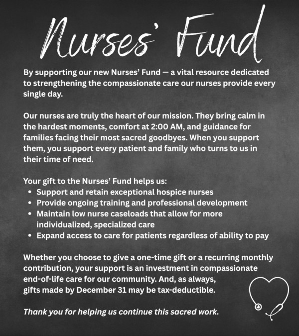 Nurses Fund By supporting our new Nurses' Fund - a vital resource dedicated to strengthening the compassionate care our nurses provide every single day. Our nurses are truly the heart of our mission. They bring calm in the hardest moments, comfort at 2:00 AM, and guidance for families facing their most sacred goodbyes. When you support them, you support every patient and family who turns to us in their time of need. Your gift to the Nurses' Fund helps us: - Support and retain exceptional hospice nurses - Provide ongoing training and professional development Maintain low nurse caseloads that allow for more individualized, specialized care - Expand access to care for patients regardless of ability to pay - Whether you choose to give a one-time gift or a recurring monthly contribution, your support is an investment in compassionate end-of-life care for our community. And, as always, gifts made by December 31 may be tax-deductible. Thank you for helping us continue this sacred work.