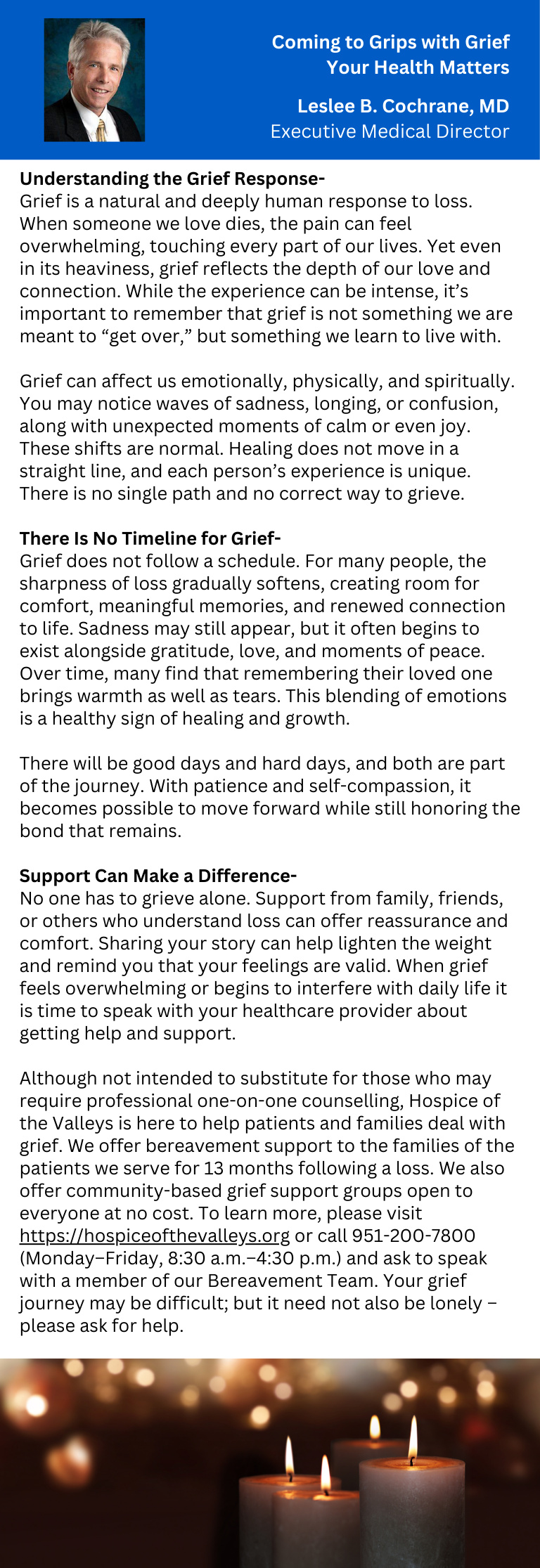 Coming to Grips with Grief Your Health Matters Leslee B. Cochrane, MD Executive Medical Director Understanding the Grief Response - Grief is a natural and deeply human response to loss. When someone we love dies, the pain can feel overwhelming, touching every part of our lives. Yet even in its heaviness, grief reflects the depth of our love and connection. While the experience can be intense, it's important to remember that grief is not something we are meant to "get over," but something we learn to live with. Grief can affect us emotionally, physically, and spiritually. You may notice waves of sadness, longing, or confusion, along with unexpected moments of calm or even joy. These shifts are normal. Healing does not move in a straight line, and each person's experience is unique. There is no single path and no correct way to grieve. There Is No Timeline for Grief - Grief does not follow a schedule. For many people, the sharpness of loss gradually softens, creating room for comfort, meaningful memories, and renewed connection to life. Sadness may still appear, but it often begins to exist alongside gratitude, love, and moments of peace. Over time, many find that remembering their loved one brings warmth as well as tears. This blending of emotions is a healthy sign of healing and growth. There will be good days and hard days, and both are part of the journey. With patience and self-compassion, it becomes possible to move forward while still honoring the bond that remains. Support Can Make a Difference - No one has to grieve alone. Support from family, friends, or others who understand loss can offer reassurance and comfort. Sharing your story can help lighten the weight and remind you that your feelings are valid. When grief feels overwhelming or begins to interfere with daily life it is time to speak with your healthcare provider about getting help and support. Although not intended to substitute for those who may require professional one-on-one counselling, Hospice of the Valleys is here to help patients and families deal with grief. We offer bereavement support to the families of the patients we serve for 13 months following a loss. We also offer community-based grief support groups open to everyone at no cost. To learn more, please visit https://hospiceofthevalleys.org or call 951-200-7800 (Monday-Friday, 8:30 a.m.-4:30 p.m.) and ask to speak with a member of our Bereavement Team. Your grief journey may be difficult; but it need not also be lonely- please ask for help.