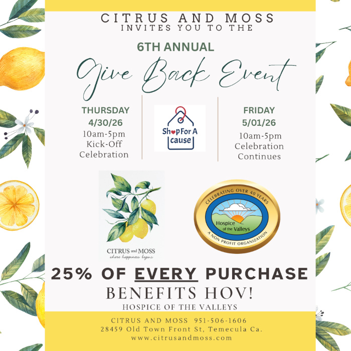 Citrus and Moss invites you to the 6th annual Give Back Event Thursday 4/30/26 10am-5pm Kick-Off Celebration Friday 5/01/26 10am-5pm Celebration Continues 25% of every purchase benefits HOV! Hospice of the Valleys Citrus and Moss 951-506-1606 28459 Old Town Front St. Temecula Ca. www.citrusandmoss.com