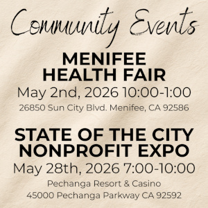 Community Events Menifee Health Fair May 2nd, 2026 10:00 - 1:00 26850 Sun City Blvd. Menifee, CA 92586 State of the City Nonprofit Expo May 28th, 2026 7:00 - 10:00 Pechanga Resort & Casino 45000 Pechanga Parkway CA 92592