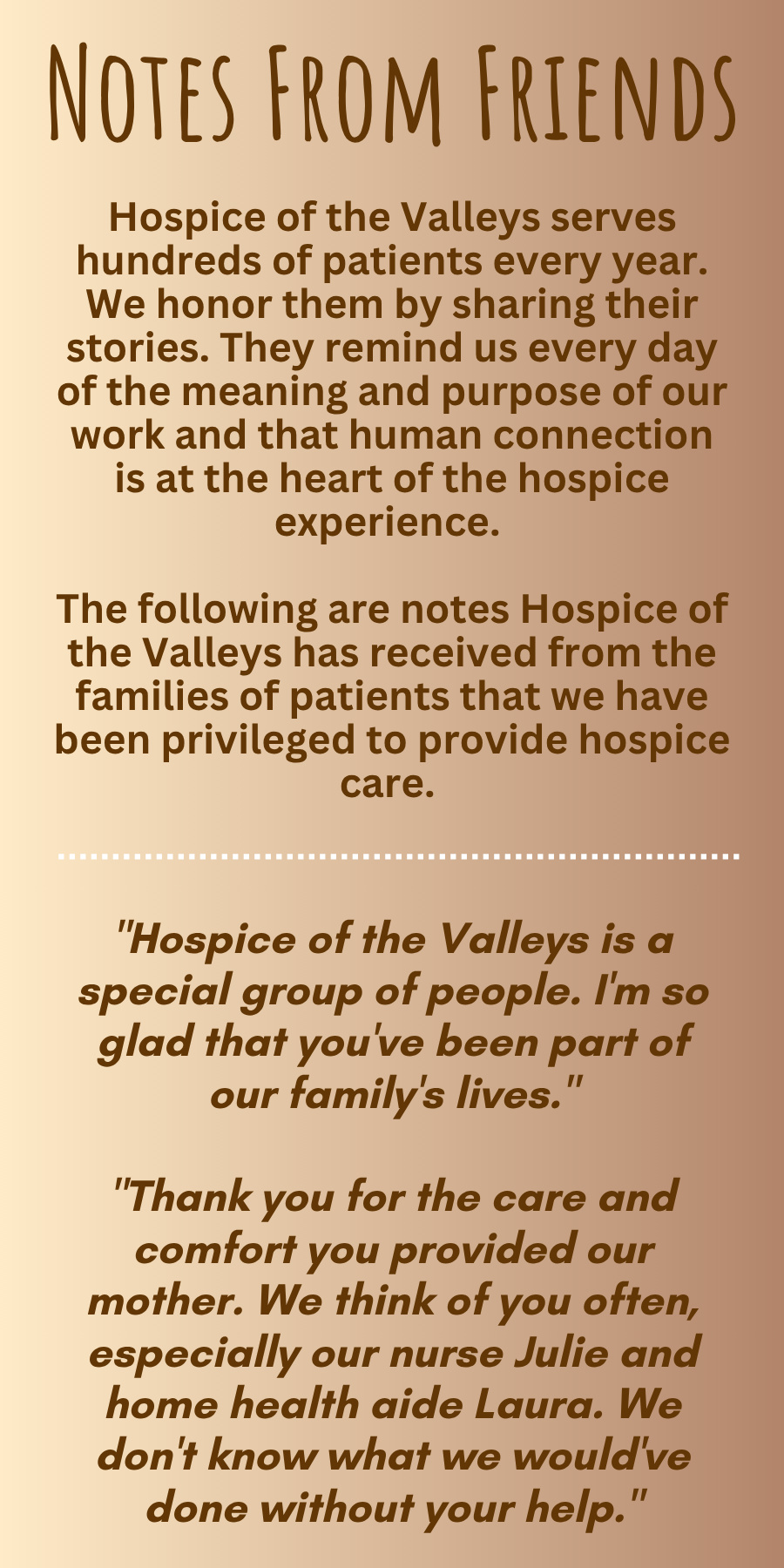 NOTES FROM FRIENDS Hospice of the Valleys serves hundreds of patients every year. We honor them by sharing their stories. They remind us every day of the meaning and purpose of our work and that human connection is at the heart of the hospice experience. The following are notes Hospice of the Valleys has received from the families of patients that we have been privileged to provide hospice care. "Hospice of the Valleys is a special group of people. I'm so glad that you've been part of our family's lives." "Thank you for the care and comfort you provided our mother. We think of you often, especially our nurse Julie and home health aide Laura. We don't know what we would've done without your help."