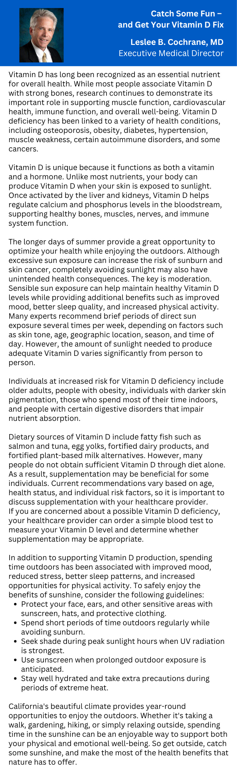 Catch Some Fun - and Get Your Vitamin D Fix Leslee B. Cochrane, MD Executive Medical Director Vitamin D has long been recognized as an essential nutrient for overall health. While most people associate Vitamin D with strong bones, research continues to demonstrate its important role in supporting muscle function, cardiovascular health, immune function, and overall well-being. Vitamin D deficiency has been linked to a variety of health conditions, including osteoporosis, obesity, diabetes, hypertension, muscle weakness, certain autoimmune disorders, and some cancers. Vitamin D is unique because it functions as both a vitamin and a hormone. Unlike most nutrients, your body can produce Vitamin D when your skin is exposed to sunlight. Once activated by the liver and kidneys, Vitamin D helps regulate calcium and phosphorus levels in the bloodstream, supporting healthy bones, muscles, nerves, and immune system function. The longer days of summer provide a great opportunity to optimize your health while enjoying the outdoors. Although excessive sun exposure can increase the risk of sunburn and skin cancer, completely avoiding sunlight may also have unintended health consequences. The key is moderation. Sensible sun exposure can help maintain healthy Vitamin D levels while providing additional benefits such as improved mood, better sleep quality, and increased physical activity. Many experts recommend brief periods of direct sun exposure several times per week, depending on factors such as skin tone, age, geographic location, season, and time of day. However, the amount of sunlight needed to produce adequate Vitamin D varies significantly from person to person. Individuals at increased risk for Vitamin D deficiency include older adults, people with obesity, individuals with darker skin pigmentation, those who spend most of their time indoors, and people with certain digestive disorders that impair nutrient absorption. Dietary sources of Vitamin D include fatty fish such as salmon and tuna, egg yolks, fortified dairy products, and fortified plant-based milk alternatives. However, many people do not obtain sufficient Vitamin D through diet alone. As a result, supplementation may be beneficial for some individuals. Current recommendations vary based on age, health status, and individual risk factors, so it is important to discuss supplementation with your healthcare provider. If you are concerned about a possible Vitamin D deficiency, your healthcare provider can order a simple blood test to measure your Vitamin D level and determine whether supplementation may be appropriate. In addition to supporting Vitamin D production, spending time outdoors has been associated with improved mood, reduced stress, better sleep patterns, and increased opportunities for physical activity. To safely enjoy the benefits of sunshine, consider the following guidelines: - Protect your face, ears, and other sensitive areas with sunscreen, hats, and protective clothing. - Spend short periods of time outdoors regularly while avoiding sunburn. - Seek shade during peak sunlight hours when UV radiation is strongest. - Use sunscreen when prolonged outdoor exposure is anticipated. Stay well hydrated and take extra precautions during periods of extreme heat. California's beautiful climate provides year-round opportunities to enjoy the outdoors. Whether it's taking a walk, gardening, hiking, or simply relaxing outside, spending time in the sunshine can be an enjoyable way to support both your physical and emotional well-being. So get outside, catch some sunshine, and make the most of the health benefits that nature has to offer.