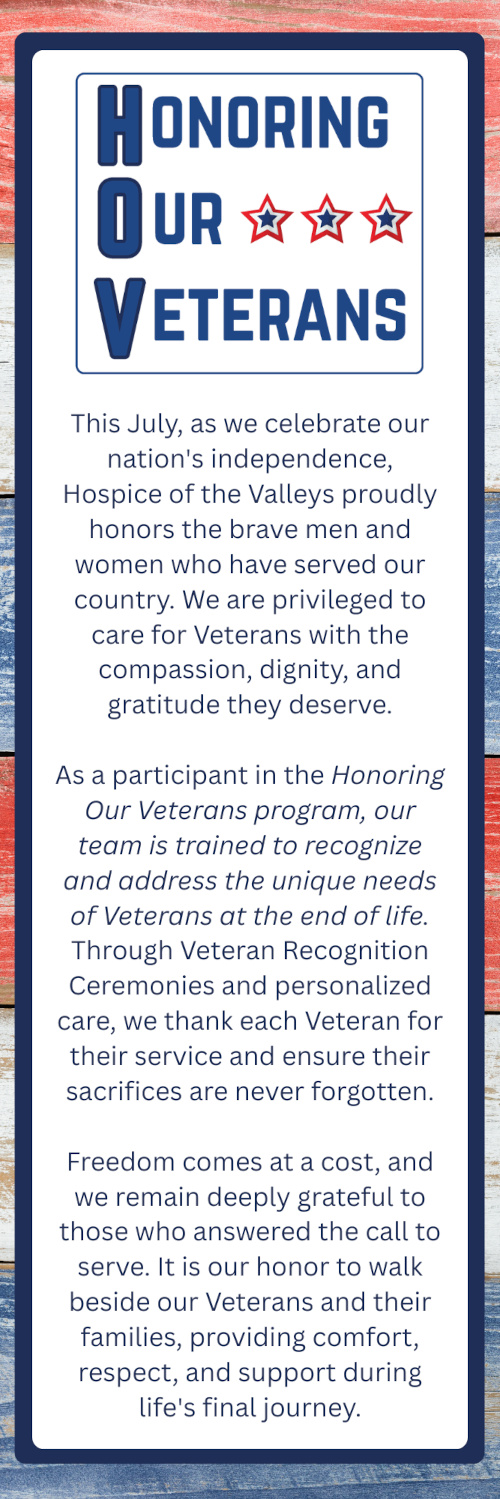 HONORING OUR VETERANS This July, as we celebrate our nation's independence, Hospice of the Valleys proudly honors the brave men and women who have served our country. We are privileged to care for Veterans with the compassion, dignity, and gratitude they deserve. As a participant in the Honoring Our Veterans program, our team is trained to recognize and address the unique needs of Veterans at the end of life. Through Veteran Recognition Ceremonies and personalized care, we thank each Veteran for their service and ensure their sacrifices are never forgotten. Freedom comes at a cost, and we remain deeply grateful to those who answered the call to serve. It is our honor to walk beside our Veterans and their families, providing comfort, respect, and support during life's final journey.