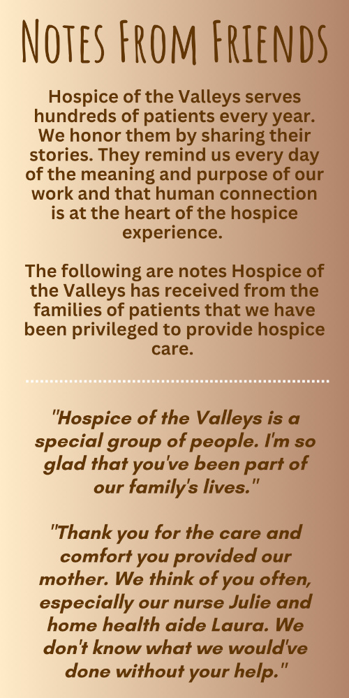 NOTES FROM FRIENDS Hospice of the Valleys serves hundreds of patients every year. We honor them by sharing their stories. They remind us every day of the meaning and purpose of our work and that human connection is at the heart of the hospice experience. The following are notes Hospice of the Valleys has received from the families of patients that we have been privileged to provide hospice care. "Hospice of the Valleys is a special group of people. I'm so glad that you've been part of our family's lives." "Thank you for the care and comfort you provided our mother. We think of you often, especially our nurse Julie and home health aide Laura. We don't know what we would've done without your help."