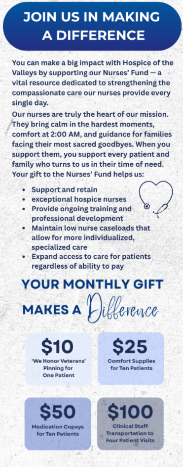 JOIN US IN MAKING A DIFFERENCE You can make a big impact with Hospice of the Valleys by supporting our Nurses' Fund - a vital resource dedicated to strengthening the compassionate care our nurses provide every single day. Our nurses are truly the heart of our mission. They bring calm in the hardest moments, comfort at 2:00 AM, and guidance for families facing their most sacred goodbyes. When you support them, you support every patient and family who turns to us in their time of need. Your gift to the Nurses' Fund helps us: - Support and retain - exceptional hospice nurses •Provide ongoing training and - professional development - Maintain low nurse caseloads that allow for more individualized, specialized care - Expand access to care for patients regardless of ability to pay YOUR MONTHLY GIFT MAKES A Difference $10 - 'We Honor Veterans' Pinning for One Patient $25 - Comfort Supplies for Ten Patients $50 - Medication Copays for Ten Patients $100 - Clinical Staff Transportation to Four Patient Visits
